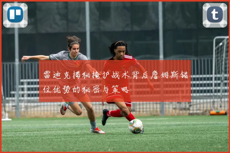 雷迪克揭秘掩护战术背后詹姆斯错位优势的秘密与策略