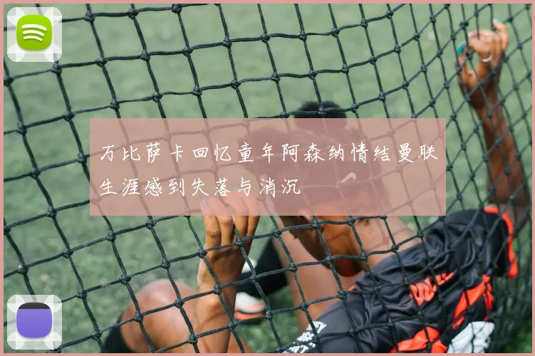 万比萨卡回忆童年阿森纳情结曼联生涯感到失落与消沉
