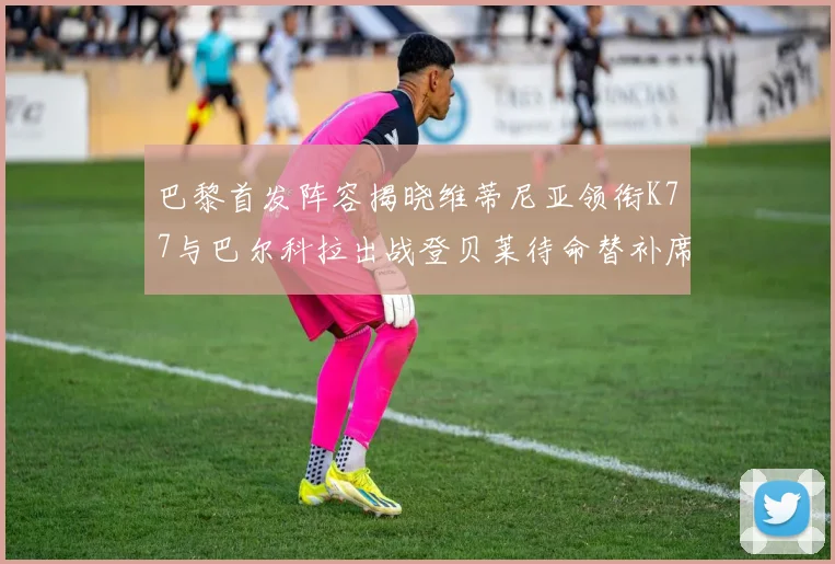 巴黎首发阵容揭晓维蒂尼亚领衔K77与巴尔科拉出战登贝莱待命替补席