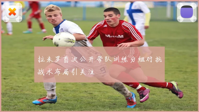 拉米罗首次公开带队训练分组对抗战术布局引关注