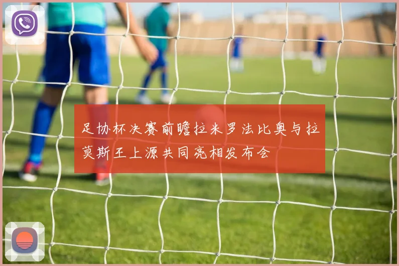足协杯决赛前瞻拉米罗法比奥与拉莫斯王上源共同亮相发布会