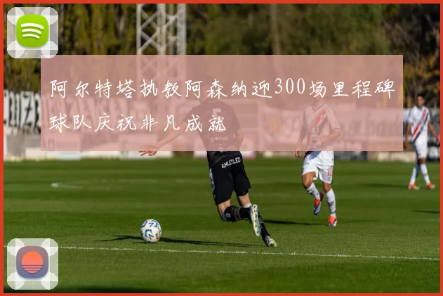 阿尔特塔执教阿森纳迎300场里程碑球队庆祝非凡成就