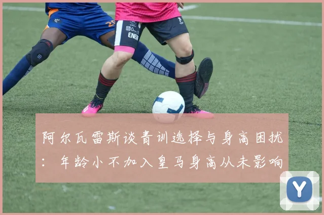 阿尔瓦雷斯谈青训选择与身高困扰：年龄小不加入皇马身高从未影响我