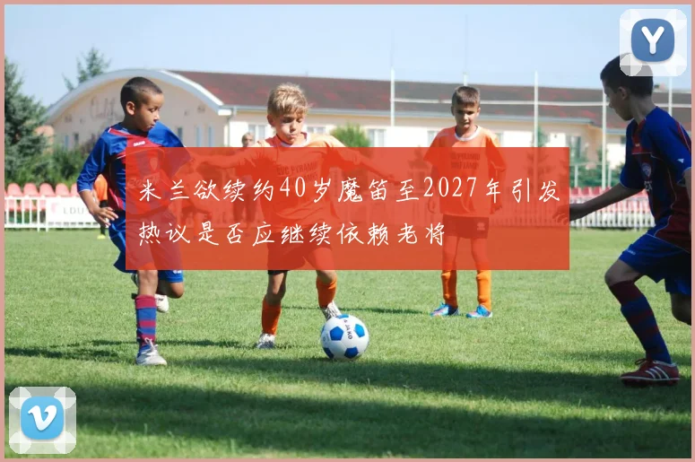 米兰欲续约40岁魔笛至2027年引发热议是否应继续依赖老将