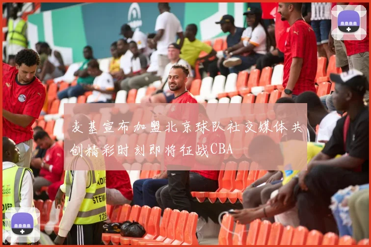 麦基宣布加盟北京球队社交媒体共创精彩时刻即将征战CBA