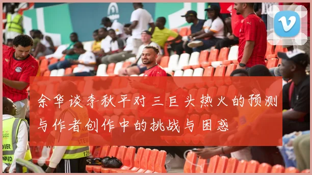 余华谈李秋平对三巨头热火的预测与作者创作中的挑战与困惑