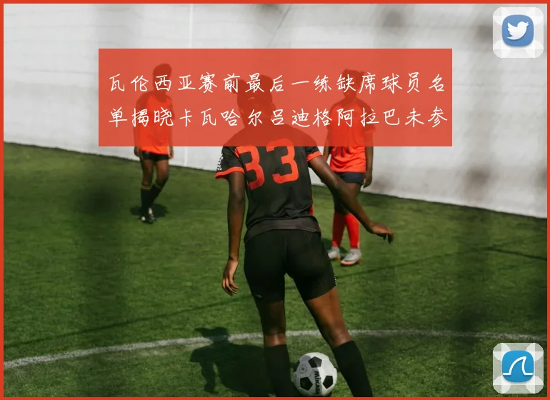 瓦伦西亚赛前最后一练缺席球员名单揭晓卡瓦哈尔吕迪格阿拉巴未参与训练