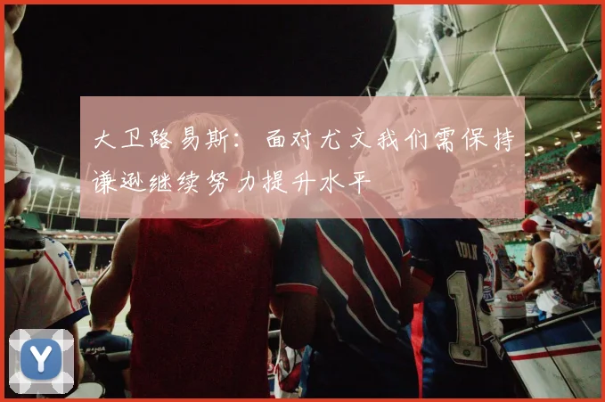 大卫路易斯：面对尤文我们需保持谦逊继续努力提升水平