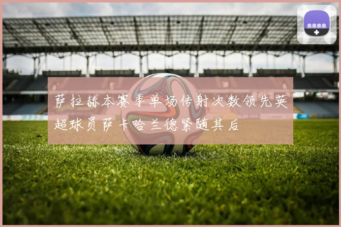 萨拉赫本赛季单场传射次数领先英超球员萨卡哈兰德紧随其后