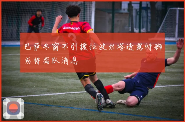 巴萨冬窗不引援拉波尔塔透露特狮或将离队消息