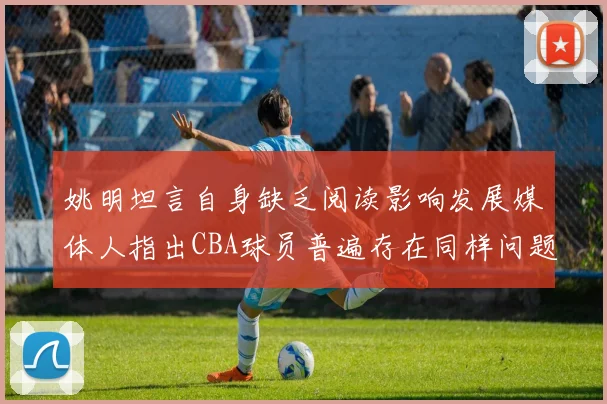 姚明坦言自身缺乏阅读影响发展媒体人指出CBA球员普遍存在同样问题