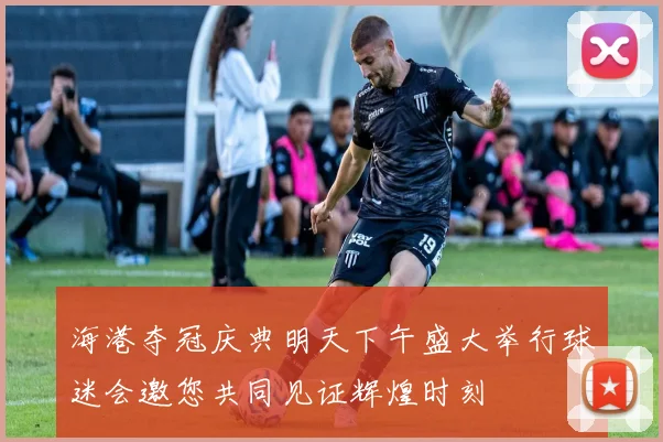 海港夺冠庆典明天下午盛大举行球迷会邀您共同见证辉煌时刻