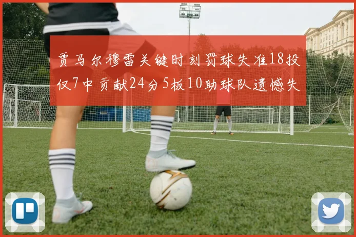 贾马尔穆雷关键时刻罚球失准18投仅7中贡献24分5板10助球队遗憾失平