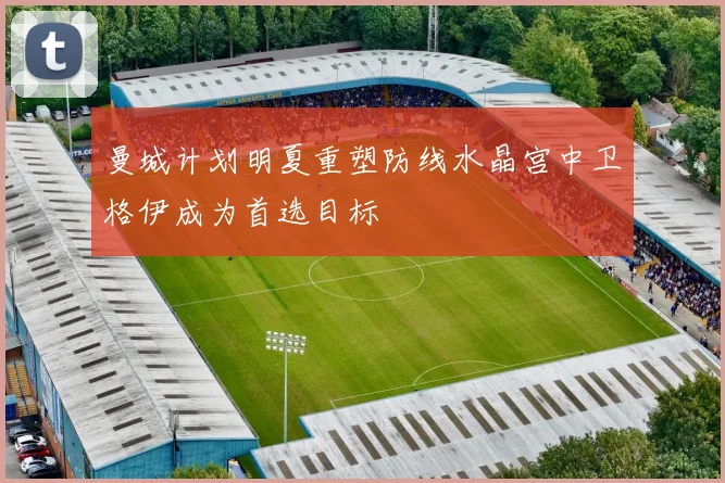 曼城计划明夏重塑防线水晶宫中卫格伊成为首选目标
