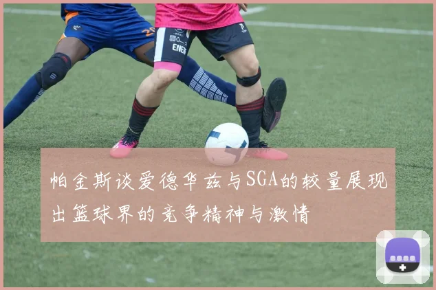 帕金斯谈爱德华兹与SGA的较量展现出篮球界的竞争精神与激情