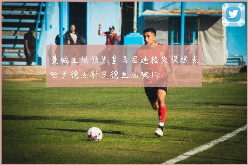 曼城主场领先皇马吕迪格失误送点哈兰德点射罗德里戈破门