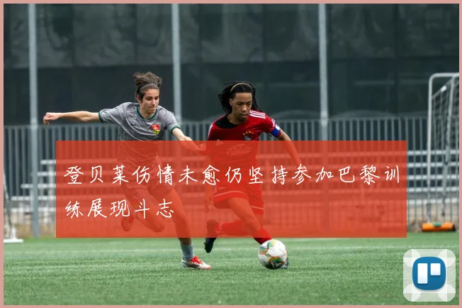 登贝莱伤情未愈仍坚持参加巴黎训练展现斗志