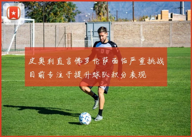 皮奥利直言佛罗伦萨面临严重挑战目前专注于提升球队积分表现