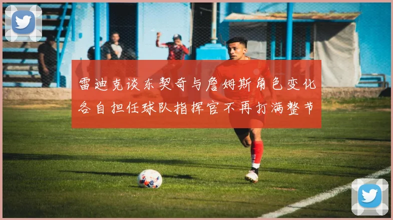 雷迪克谈东契奇与詹姆斯角色变化各自担任球队指挥官不再打满整节