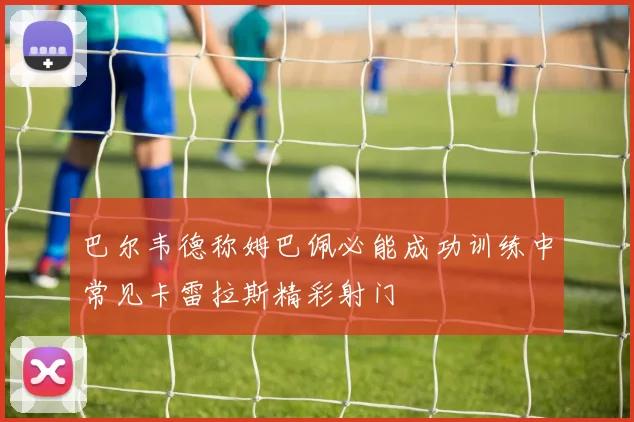 巴尔韦德称姆巴佩必能成功训练中常见卡雷拉斯精彩射门