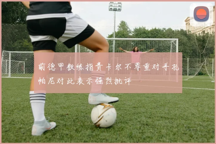 前德甲教练指责卡尔不尊重对手孔帕尼对此表示强烈批评