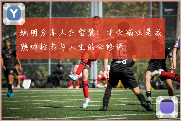 姚明分享人生智慧：学会减法是成熟的标志与人生的必修课