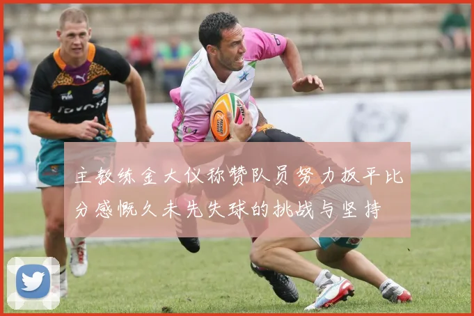 主教练金大仪称赞队员努力扳平比分感慨久未先失球的挑战与坚持